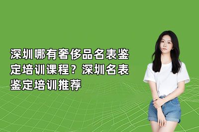 深圳哪有奢侈品名表鑒定培訓(xùn)課程？深圳名表鑒定培訓(xùn)推薦