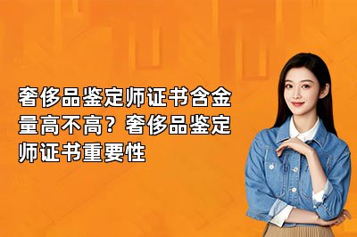奢侈品鑒定師證書含金量高不高？奢侈品鑒定師證書重要性