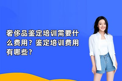 奢侈品鑒定培訓(xùn)需要什么費(fèi)用？鑒定培訓(xùn)費(fèi)用有哪些？
