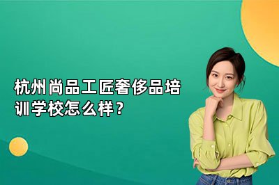杭州尚品工匠奢侈品培訓學校怎么樣？